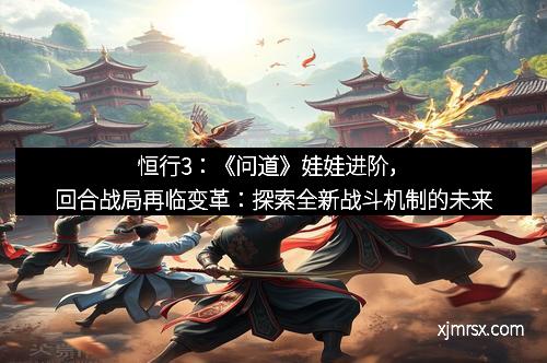恒行3：《问道》娃娃进阶，回合战局再临变革：探索全新战斗机制的未来